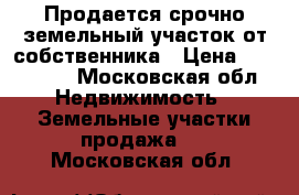 Продается срочно земельный участок от собственника › Цена ­ 800 000 - Московская обл. Недвижимость » Земельные участки продажа   . Московская обл.